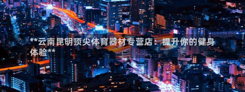 富联娱乐登录注册入口官网下载安装：**云南昆明顶尖体