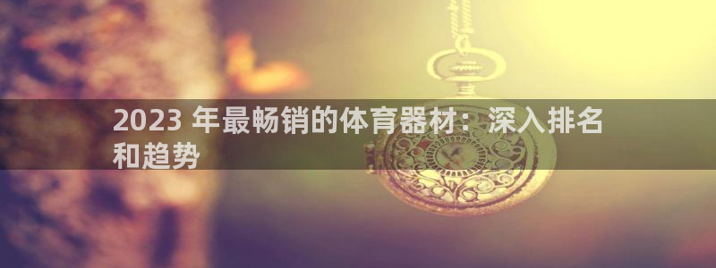 富联集团董事长：2023 年最畅销的体育器材：深入排