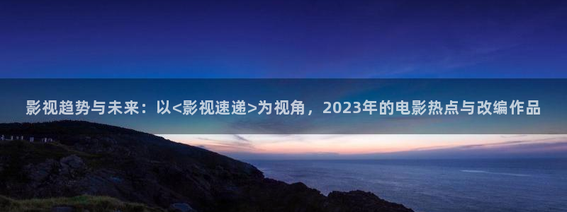 aa小影院：影视趋势与未来：以<影视速递>为视角，2023年的电影热点与改编作品