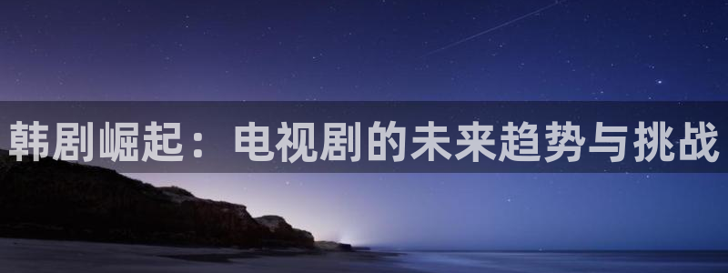 在线影院aaaa：韩剧崛起：电视剧的未来趋势与挑战